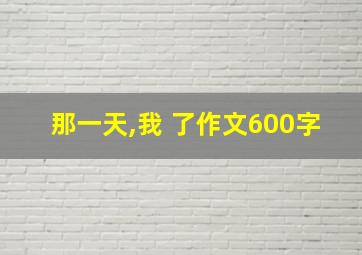 那一天,我 了作文600字